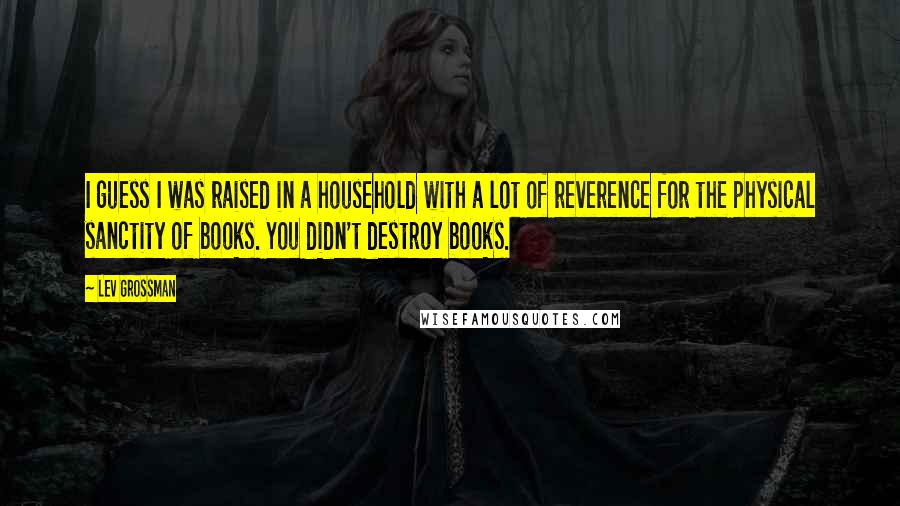 Lev Grossman Quotes: I guess I was raised in a household with a lot of reverence for the physical sanctity of books. You didn't destroy books.