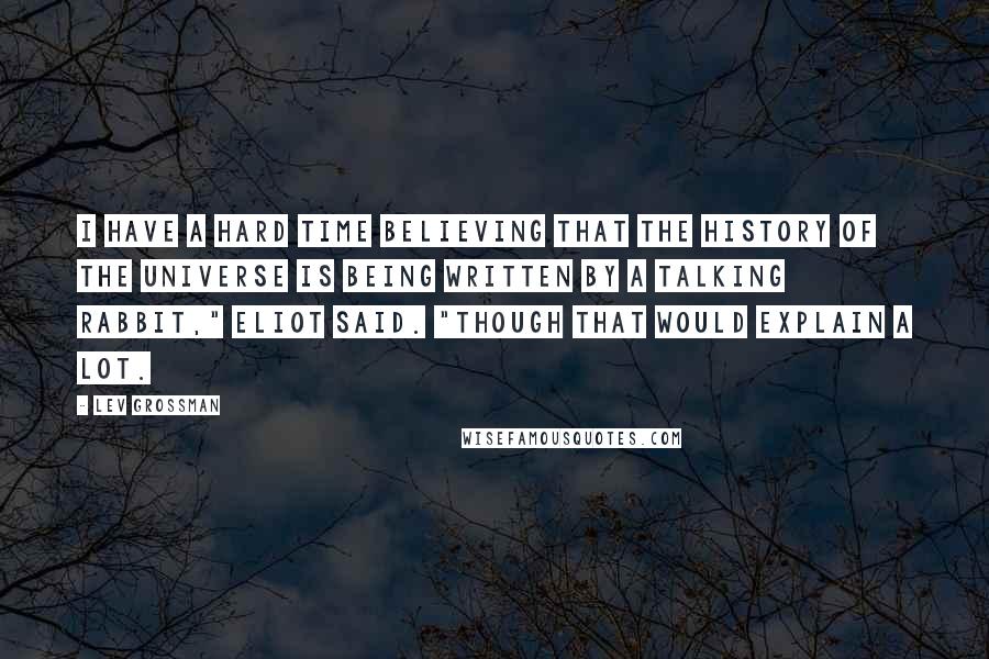 Lev Grossman Quotes: I have a hard time believing that the history of the universe is being written by a talking rabbit," Eliot said. "Though that would explain a lot.