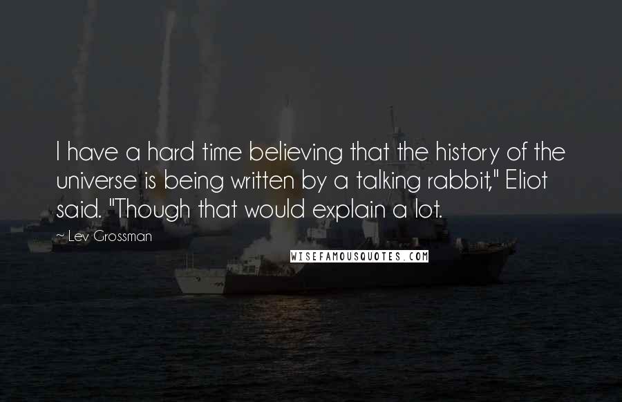 Lev Grossman Quotes: I have a hard time believing that the history of the universe is being written by a talking rabbit," Eliot said. "Though that would explain a lot.