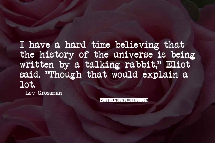 Lev Grossman Quotes: I have a hard time believing that the history of the universe is being written by a talking rabbit," Eliot said. "Though that would explain a lot.