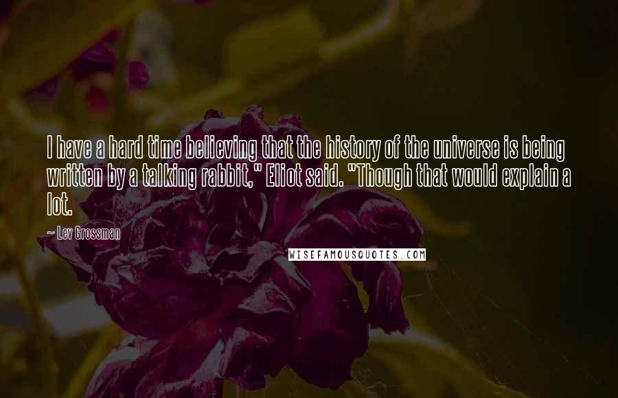 Lev Grossman Quotes: I have a hard time believing that the history of the universe is being written by a talking rabbit," Eliot said. "Though that would explain a lot.