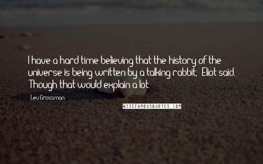 Lev Grossman Quotes: I have a hard time believing that the history of the universe is being written by a talking rabbit," Eliot said. "Though that would explain a lot.