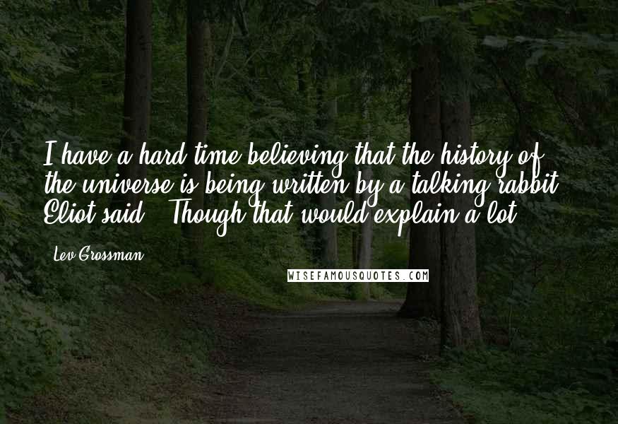 Lev Grossman Quotes: I have a hard time believing that the history of the universe is being written by a talking rabbit," Eliot said. "Though that would explain a lot.