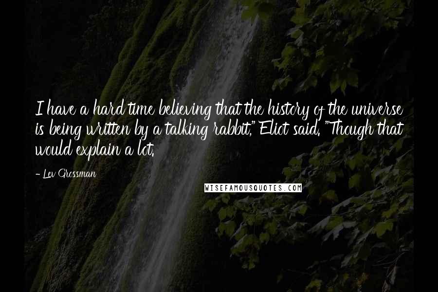 Lev Grossman Quotes: I have a hard time believing that the history of the universe is being written by a talking rabbit," Eliot said. "Though that would explain a lot.