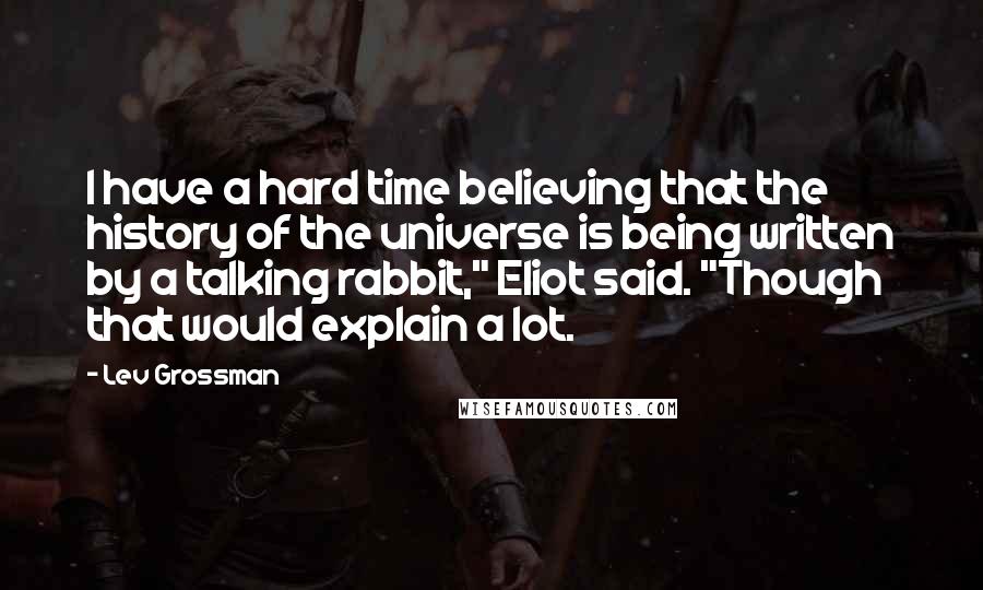 Lev Grossman Quotes: I have a hard time believing that the history of the universe is being written by a talking rabbit," Eliot said. "Though that would explain a lot.