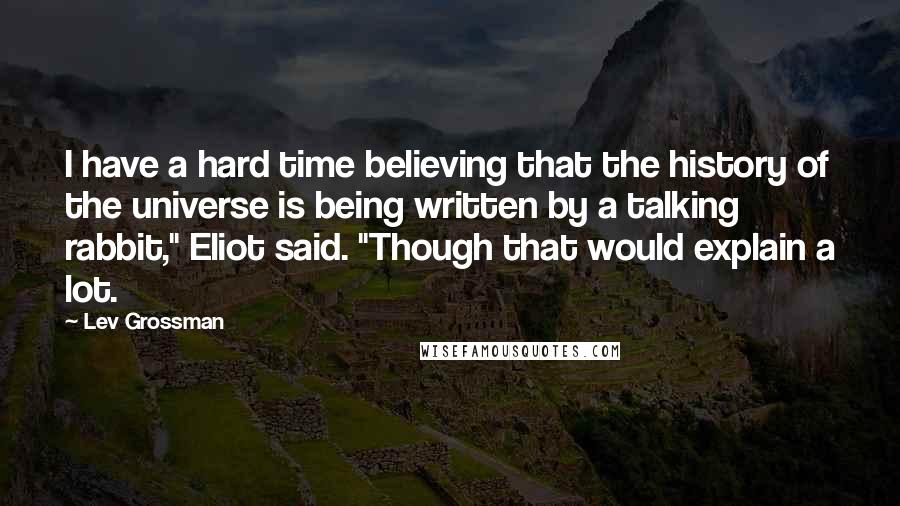 Lev Grossman Quotes: I have a hard time believing that the history of the universe is being written by a talking rabbit," Eliot said. "Though that would explain a lot.