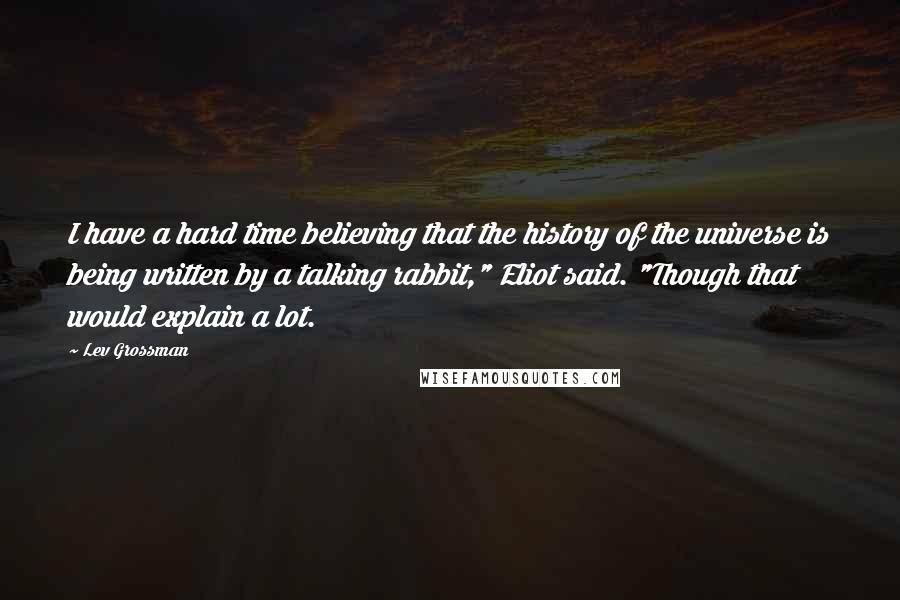 Lev Grossman Quotes: I have a hard time believing that the history of the universe is being written by a talking rabbit," Eliot said. "Though that would explain a lot.