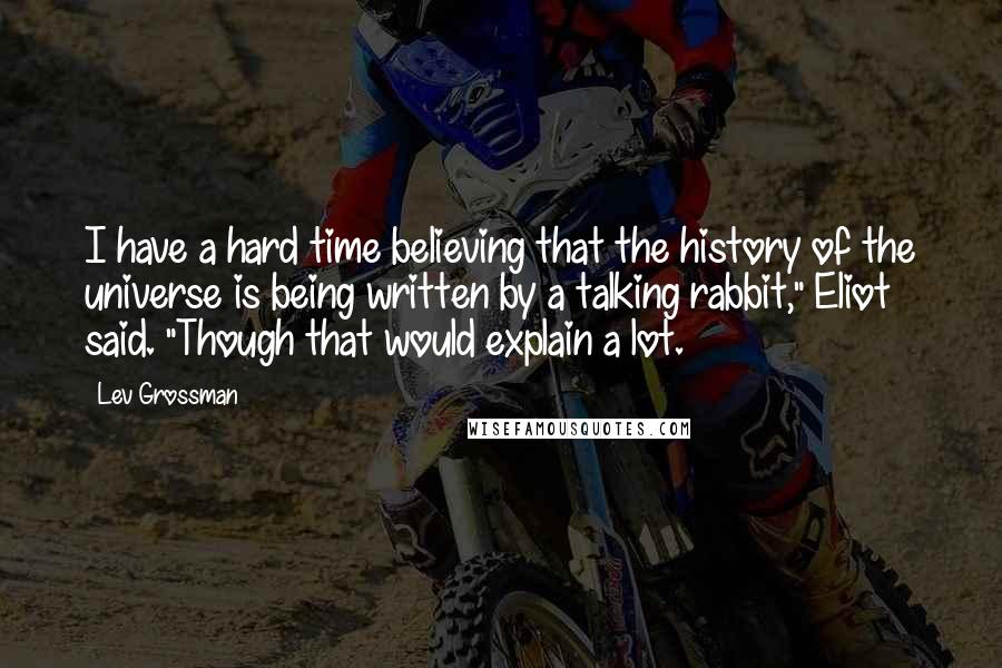 Lev Grossman Quotes: I have a hard time believing that the history of the universe is being written by a talking rabbit," Eliot said. "Though that would explain a lot.