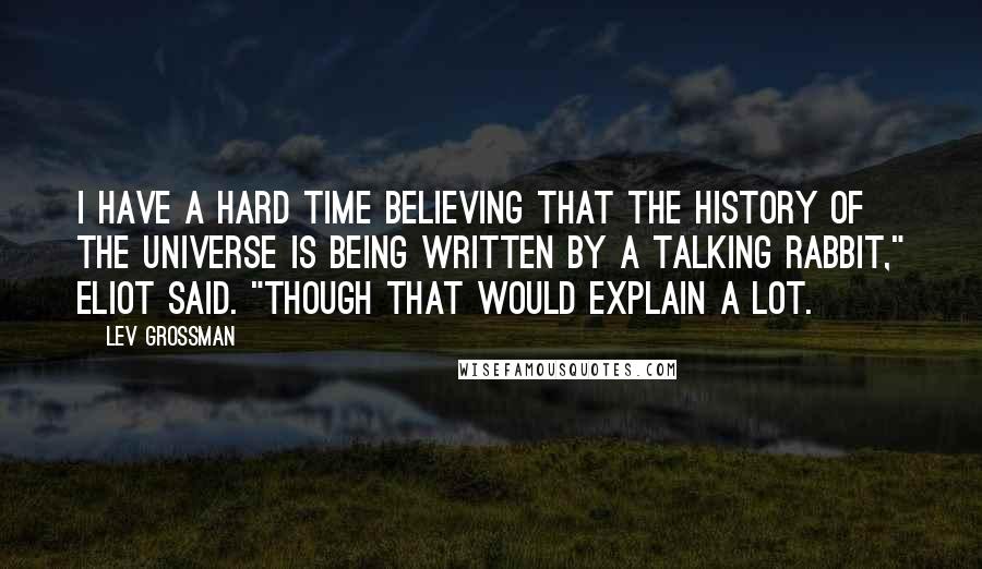 Lev Grossman Quotes: I have a hard time believing that the history of the universe is being written by a talking rabbit," Eliot said. "Though that would explain a lot.