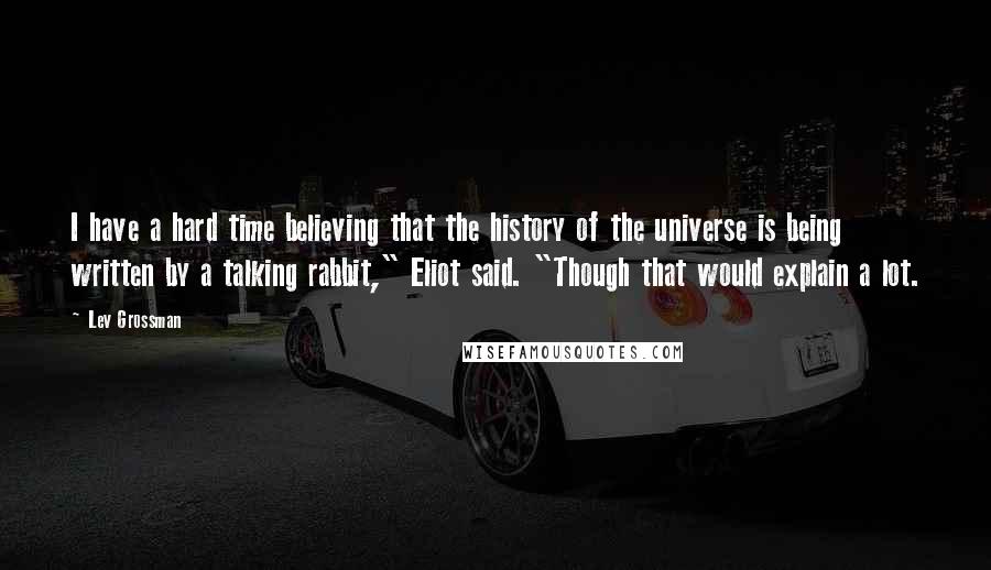 Lev Grossman Quotes: I have a hard time believing that the history of the universe is being written by a talking rabbit," Eliot said. "Though that would explain a lot.