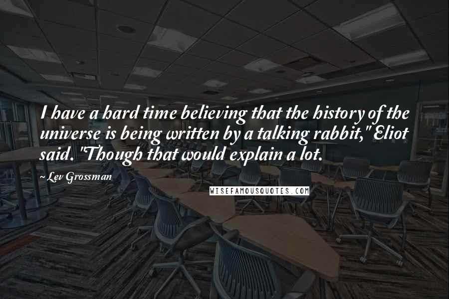 Lev Grossman Quotes: I have a hard time believing that the history of the universe is being written by a talking rabbit," Eliot said. "Though that would explain a lot.