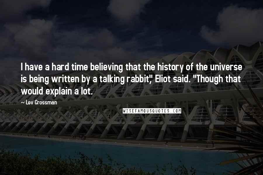 Lev Grossman Quotes: I have a hard time believing that the history of the universe is being written by a talking rabbit," Eliot said. "Though that would explain a lot.