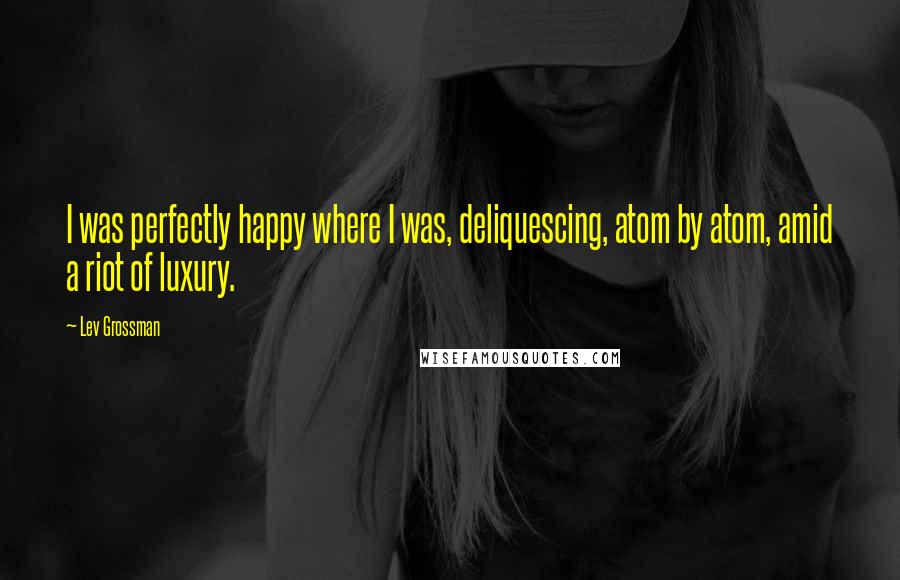 Lev Grossman Quotes: I was perfectly happy where I was, deliquescing, atom by atom, amid a riot of luxury.