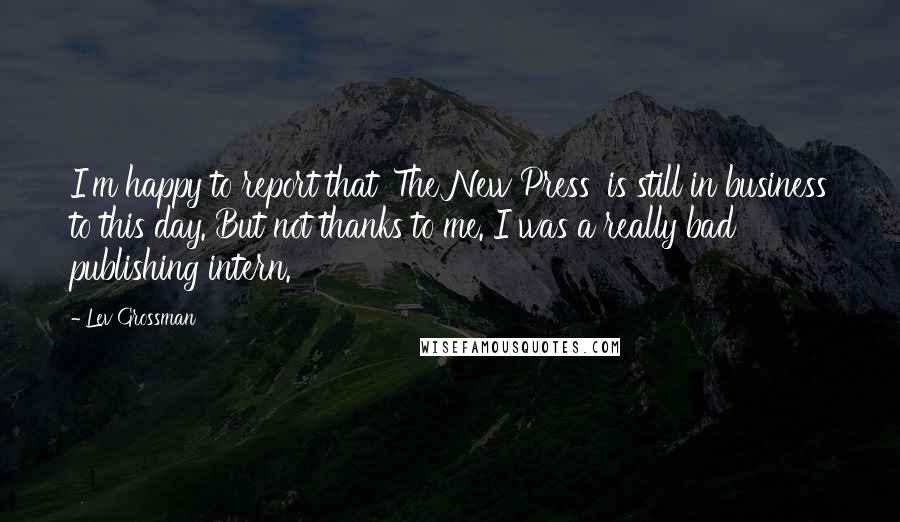 Lev Grossman Quotes: I'm happy to report that 'The New Press' is still in business to this day. But not thanks to me. I was a really bad publishing intern.