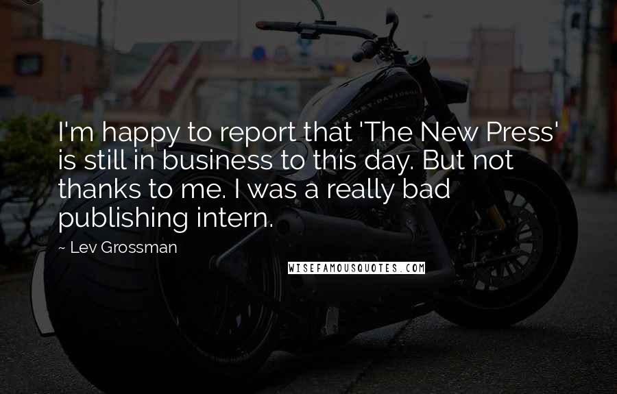 Lev Grossman Quotes: I'm happy to report that 'The New Press' is still in business to this day. But not thanks to me. I was a really bad publishing intern.