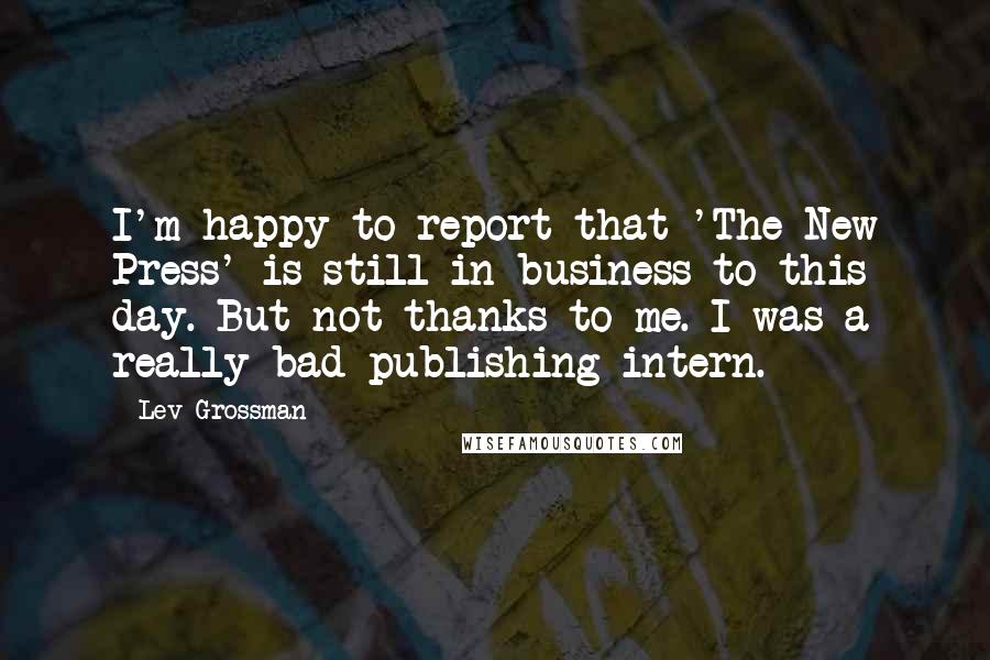 Lev Grossman Quotes: I'm happy to report that 'The New Press' is still in business to this day. But not thanks to me. I was a really bad publishing intern.