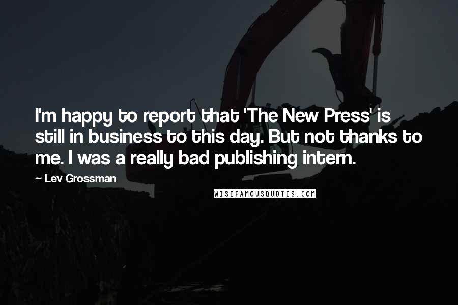 Lev Grossman Quotes: I'm happy to report that 'The New Press' is still in business to this day. But not thanks to me. I was a really bad publishing intern.