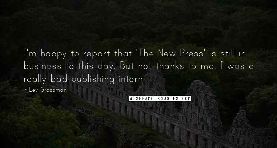 Lev Grossman Quotes: I'm happy to report that 'The New Press' is still in business to this day. But not thanks to me. I was a really bad publishing intern.