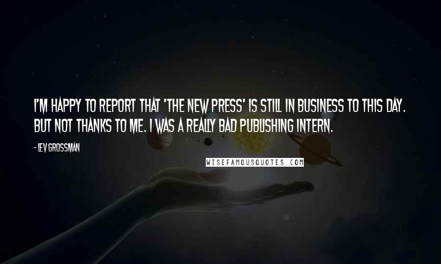 Lev Grossman Quotes: I'm happy to report that 'The New Press' is still in business to this day. But not thanks to me. I was a really bad publishing intern.