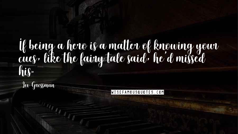 Lev Grossman Quotes: If being a hero is a matter of knowing your cues, like the fairy tale said, he'd missed his.