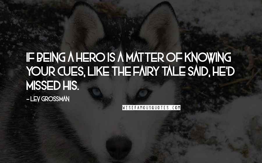 Lev Grossman Quotes: If being a hero is a matter of knowing your cues, like the fairy tale said, he'd missed his.