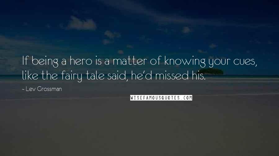 Lev Grossman Quotes: If being a hero is a matter of knowing your cues, like the fairy tale said, he'd missed his.