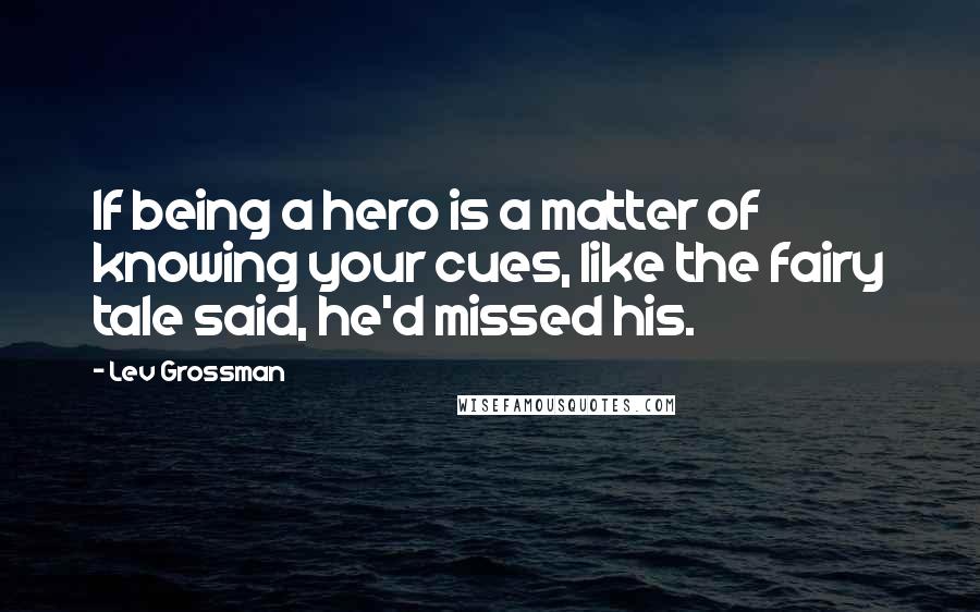 Lev Grossman Quotes: If being a hero is a matter of knowing your cues, like the fairy tale said, he'd missed his.