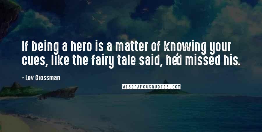 Lev Grossman Quotes: If being a hero is a matter of knowing your cues, like the fairy tale said, he'd missed his.