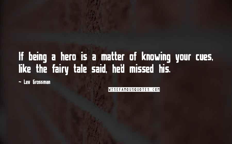 Lev Grossman Quotes: If being a hero is a matter of knowing your cues, like the fairy tale said, he'd missed his.