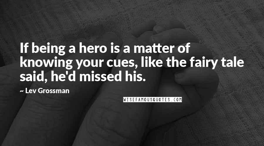 Lev Grossman Quotes: If being a hero is a matter of knowing your cues, like the fairy tale said, he'd missed his.