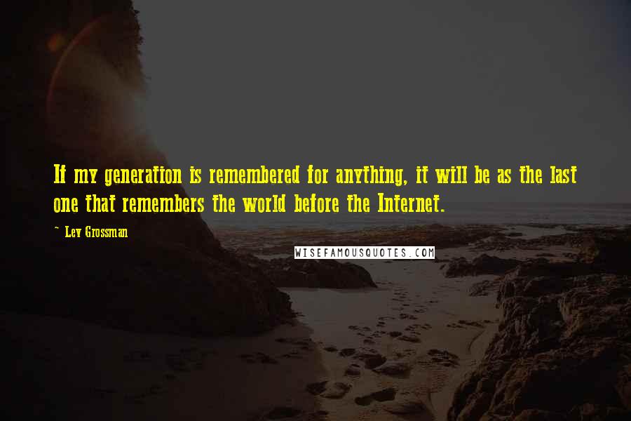 Lev Grossman Quotes: If my generation is remembered for anything, it will be as the last one that remembers the world before the Internet.