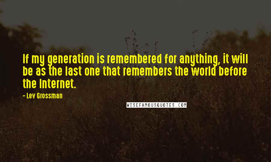 Lev Grossman Quotes: If my generation is remembered for anything, it will be as the last one that remembers the world before the Internet.