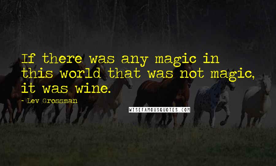 Lev Grossman Quotes: If there was any magic in this world that was not magic, it was wine.