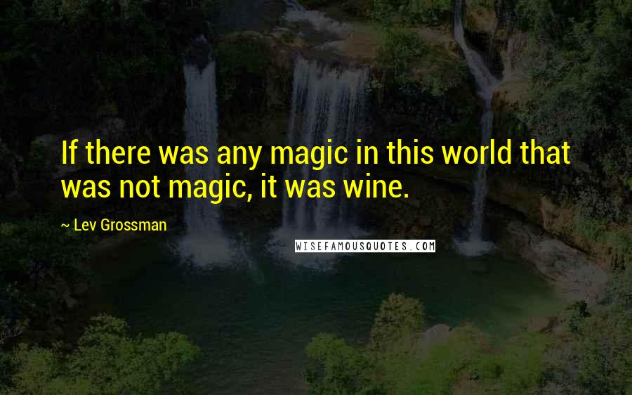 Lev Grossman Quotes: If there was any magic in this world that was not magic, it was wine.