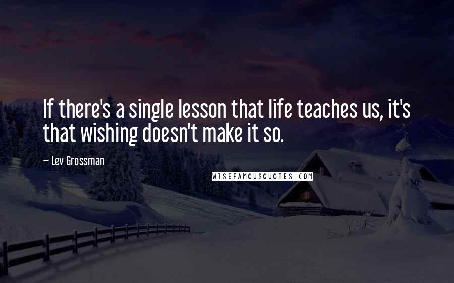 Lev Grossman Quotes: If there's a single lesson that life teaches us, it's that wishing doesn't make it so.