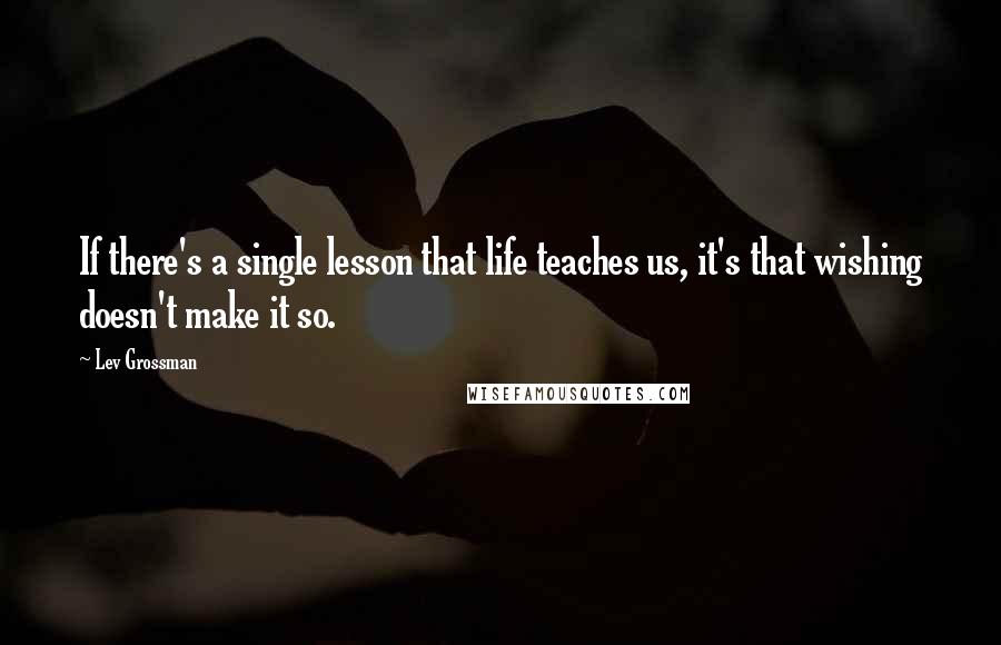 Lev Grossman Quotes: If there's a single lesson that life teaches us, it's that wishing doesn't make it so.