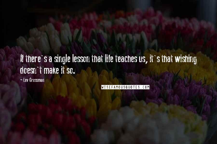 Lev Grossman Quotes: If there's a single lesson that life teaches us, it's that wishing doesn't make it so.