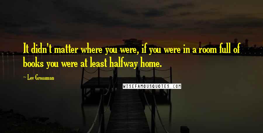 Lev Grossman Quotes: It didn't matter where you were, if you were in a room full of books you were at least halfway home.
