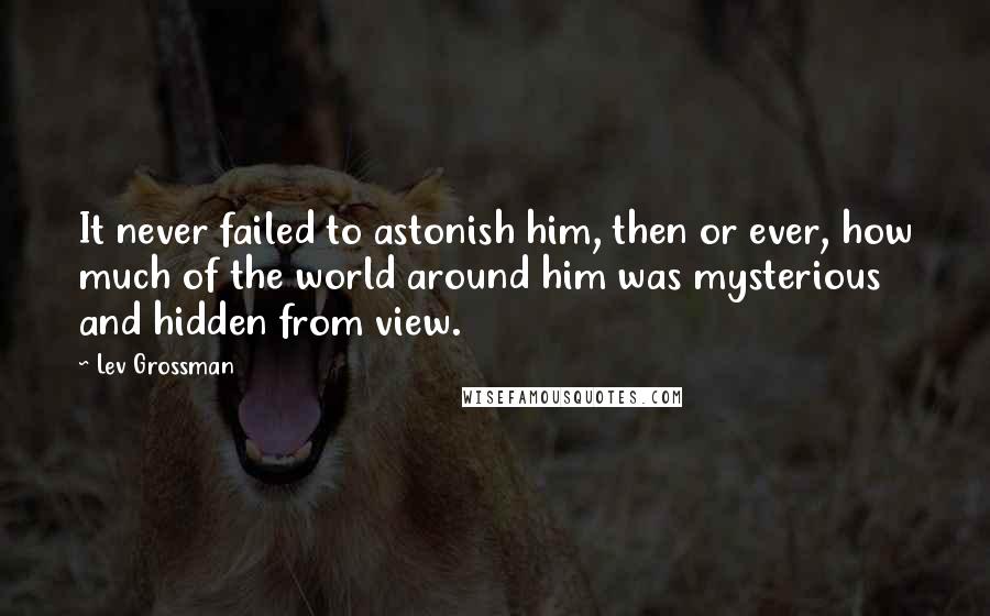 Lev Grossman Quotes: It never failed to astonish him, then or ever, how much of the world around him was mysterious and hidden from view.