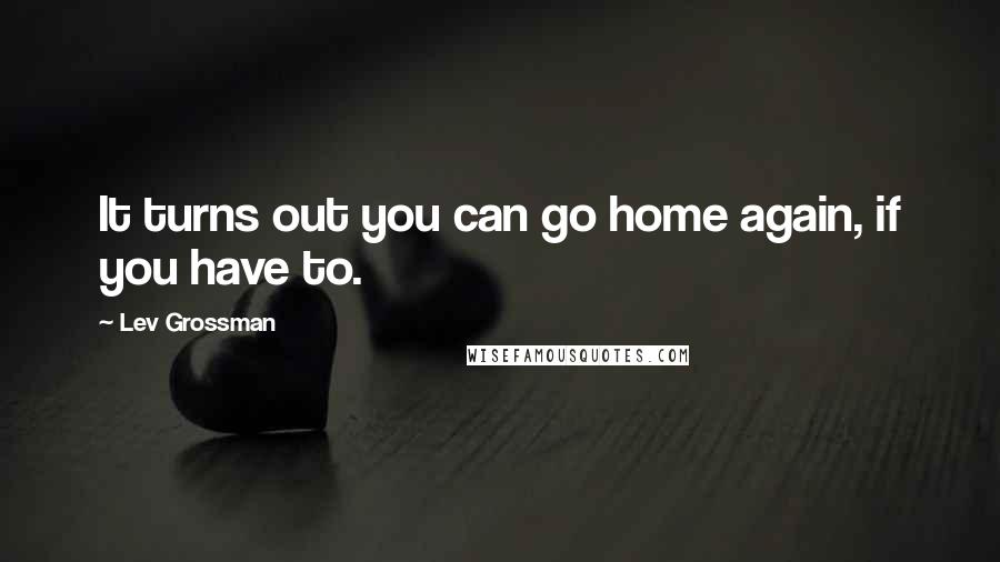 Lev Grossman Quotes: It turns out you can go home again, if you have to.