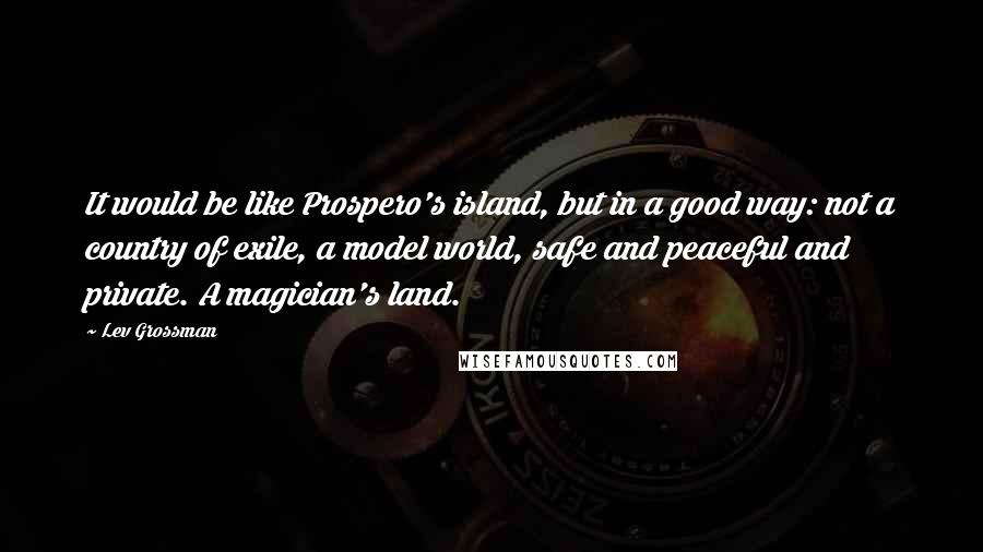 Lev Grossman Quotes: It would be like Prospero's island, but in a good way: not a country of exile, a model world, safe and peaceful and private. A magician's land.
