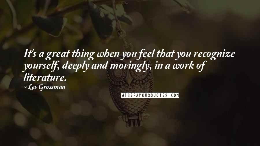 Lev Grossman Quotes: It's a great thing when you feel that you recognize yourself, deeply and movingly, in a work of literature.