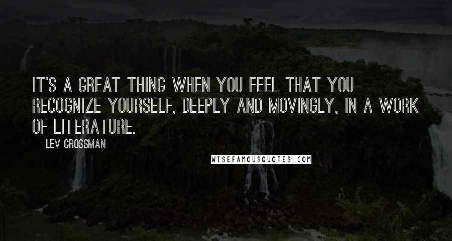 Lev Grossman Quotes: It's a great thing when you feel that you recognize yourself, deeply and movingly, in a work of literature.