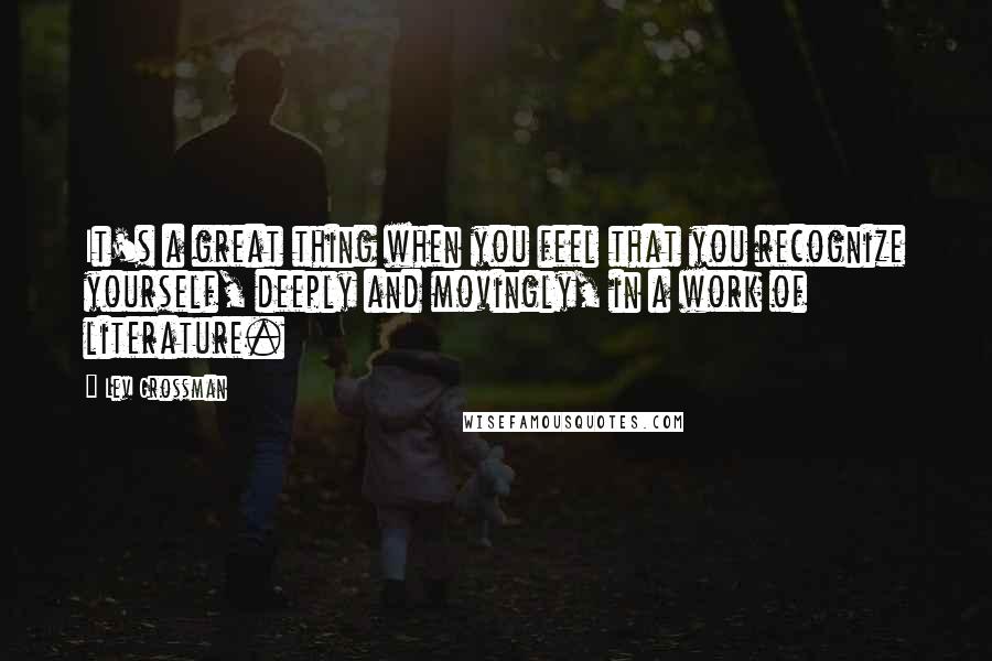 Lev Grossman Quotes: It's a great thing when you feel that you recognize yourself, deeply and movingly, in a work of literature.