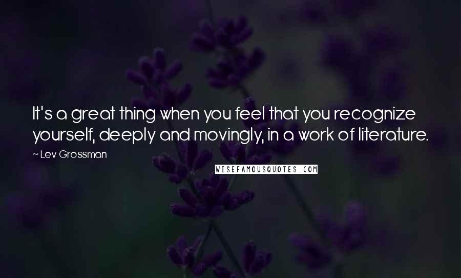 Lev Grossman Quotes: It's a great thing when you feel that you recognize yourself, deeply and movingly, in a work of literature.