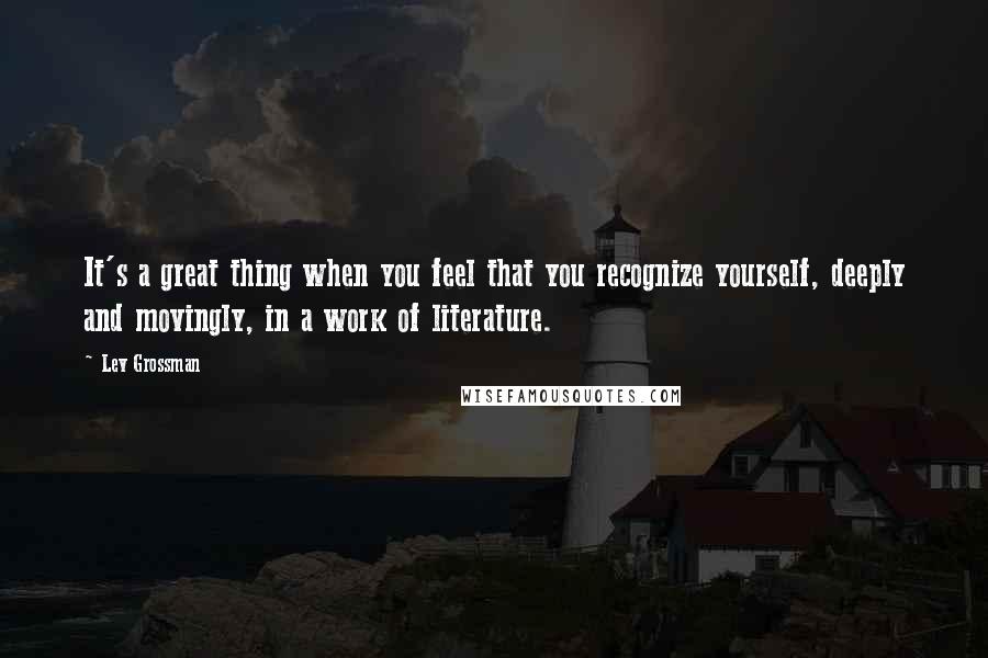 Lev Grossman Quotes: It's a great thing when you feel that you recognize yourself, deeply and movingly, in a work of literature.