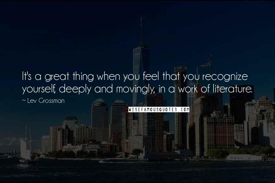 Lev Grossman Quotes: It's a great thing when you feel that you recognize yourself, deeply and movingly, in a work of literature.