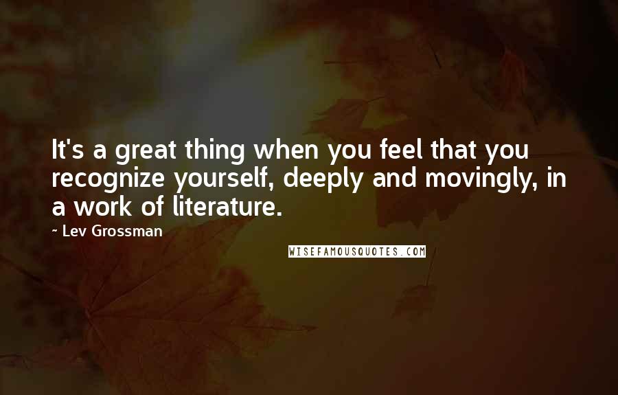 Lev Grossman Quotes: It's a great thing when you feel that you recognize yourself, deeply and movingly, in a work of literature.