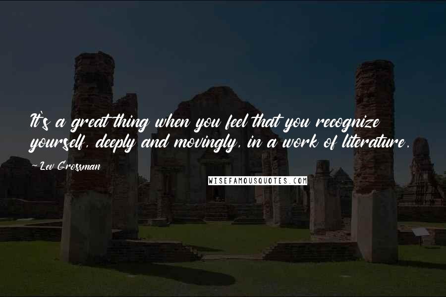 Lev Grossman Quotes: It's a great thing when you feel that you recognize yourself, deeply and movingly, in a work of literature.