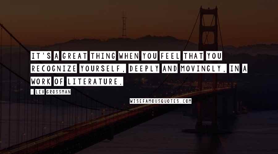 Lev Grossman Quotes: It's a great thing when you feel that you recognize yourself, deeply and movingly, in a work of literature.